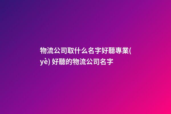 物流公司取什么名字好聽專業(yè) 好聽的物流公司名字